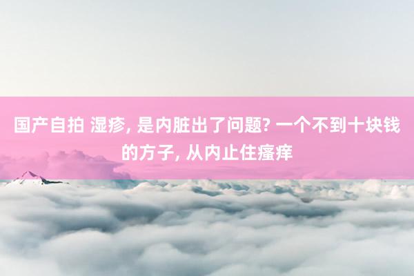 国产自拍 湿疹， 是内脏出了问题? 一个不到十块钱的方子， 从内止住瘙痒