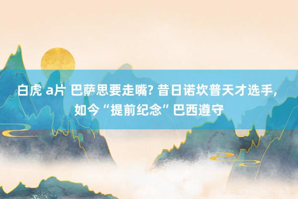 白虎 a片 巴萨思要走嘴? 昔日诺坎普天才选手， 如今“提前纪念”巴西遵守