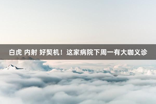 白虎 内射 好契机！这家病院下周一有大咖义诊