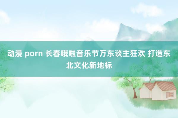 动漫 porn 长春哦啦音乐节万东谈主狂欢 打造东北文化新地标