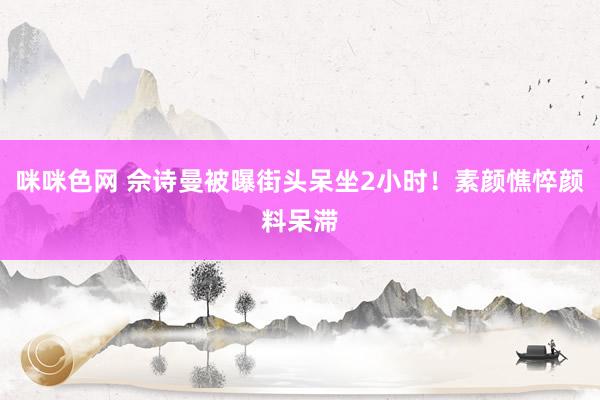 咪咪色网 佘诗曼被曝街头呆坐2小时！素颜憔悴颜料呆滞