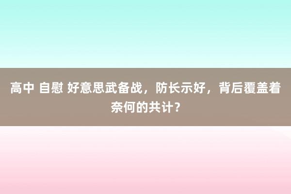 高中 自慰 好意思武备战，防长示好，背后覆盖着奈何的共计？
