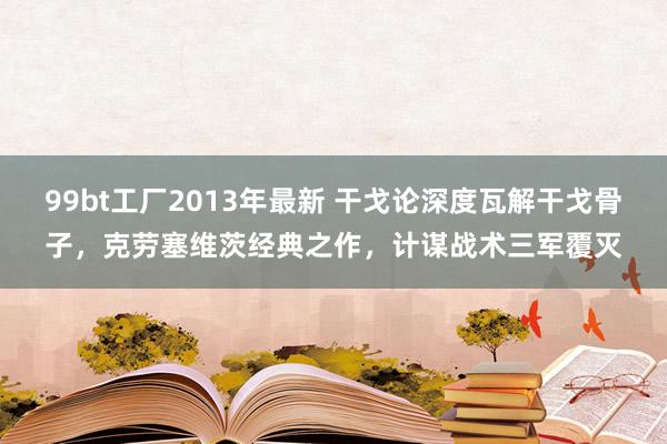 99bt工厂2013年最新 干戈论深度瓦解干戈骨子，克劳塞维茨经典之作，计谋战术三军覆灭