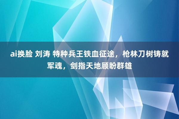 ai换脸 刘涛 特种兵王铁血征途，枪林刀树铸就军魂，剑指天地顾盼群雄