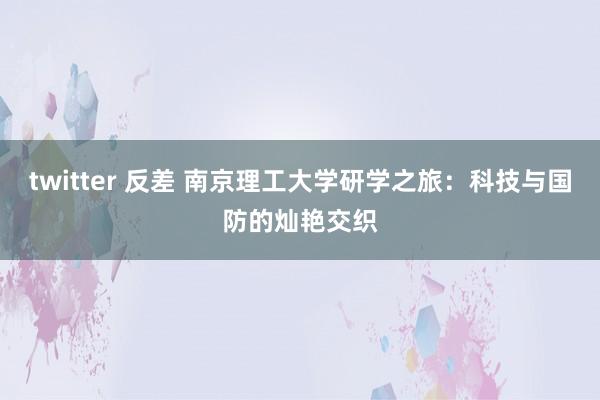 twitter 反差 南京理工大学研学之旅：科技与国防的灿艳交织