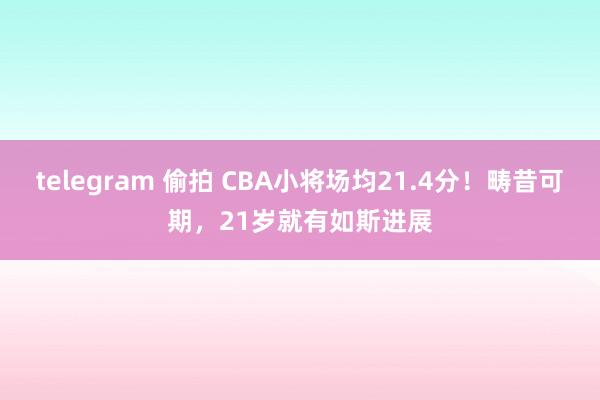 telegram 偷拍 CBA小将场均21.4分！畴昔可期，21岁就有如斯进展