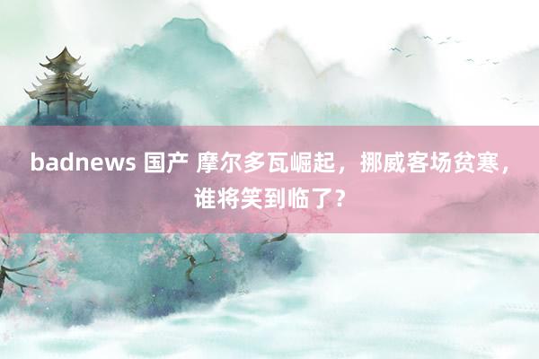 badnews 国产 摩尔多瓦崛起，挪威客场贫寒，谁将笑到临了？