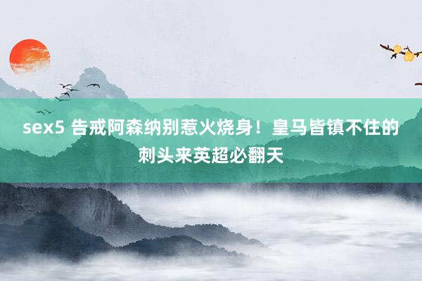 sex5 告戒阿森纳别惹火烧身！皇马皆镇不住的刺头来英超必翻天