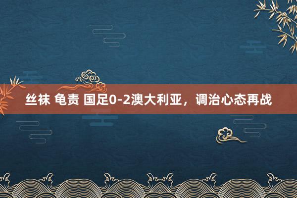 丝袜 龟责 国足0-2澳大利亚，调治心态再战