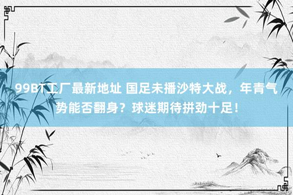 99BT工厂最新地址 国足未播沙特大战，年青气势能否翻身？球迷期待拼劲十足！