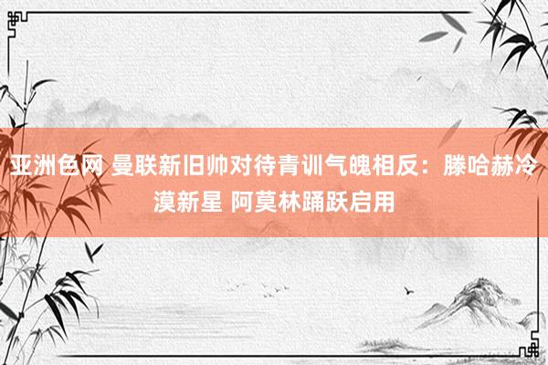 亚洲色网 曼联新旧帅对待青训气魄相反：滕哈赫冷漠新星 阿莫林踊跃启用