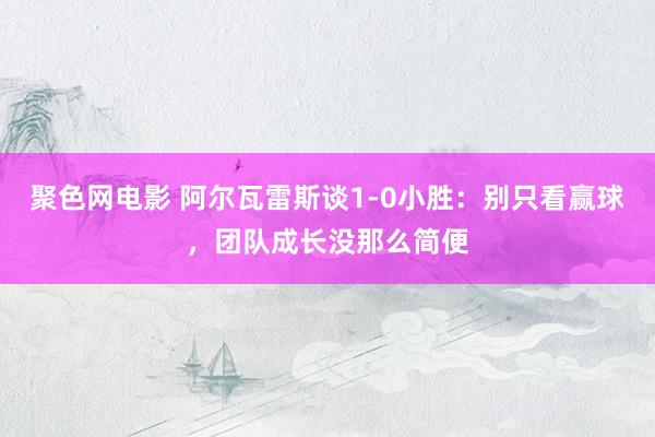 聚色网电影 阿尔瓦雷斯谈1-0小胜：别只看赢球，团队成长没那么简便