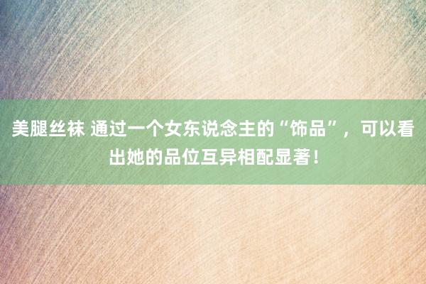 美腿丝袜 通过一个女东说念主的“饰品”，可以看出她的品位互异相配显著！