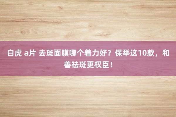 白虎 a片 去斑面膜哪个着力好？保举这10款，和善祛斑更权臣！