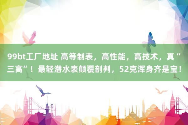99bt工厂地址 高等制表，高性能，高技术，真“三高”！最轻潜水表颠覆剖判，52克浑身齐是宝！