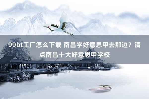 99bt工厂怎么下载 南昌学好意思甲去那边？清点南昌十大好意思甲学校
