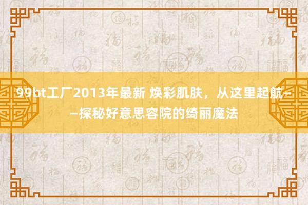 99bt工厂2013年最新 焕彩肌肤，从这里起航——探秘好意思容院的绮丽魔法