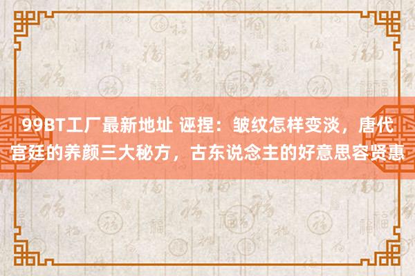 99BT工厂最新地址 诬捏：皱纹怎样变淡，唐代宫廷的养颜三大秘方，古东说念主的好意思容贤惠