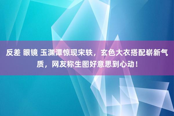 反差 眼镜 玉渊潭惊现宋轶，玄色大衣搭配崭新气质，网友称生图好意思到心动！