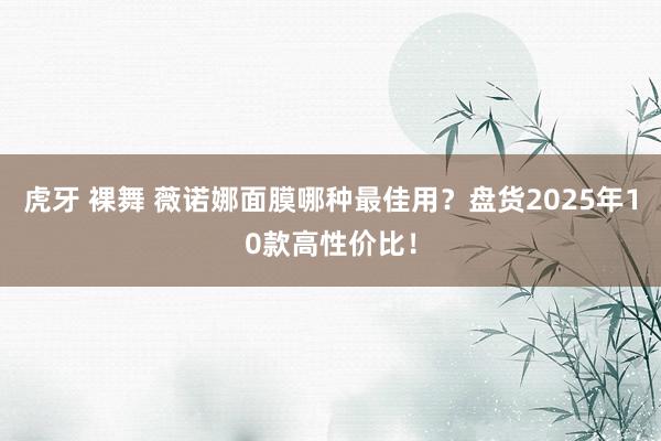 虎牙 裸舞 薇诺娜面膜哪种最佳用？盘货2025年10款高性价比！