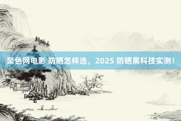 聚色网电影 防晒怎样选，2025 防晒黑科技实测！