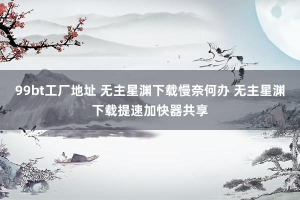 99bt工厂地址 无主星渊下载慢奈何办 无主星渊下载提速加快器共享