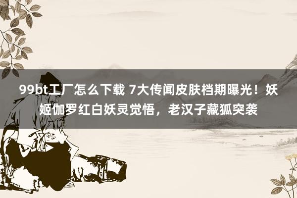 99bt工厂怎么下载 7大传闻皮肤档期曝光！妖姬伽罗红白妖灵觉悟，老汉子藏狐突袭