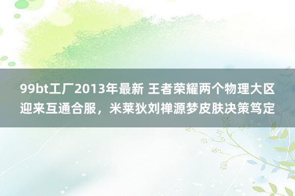 99bt工厂2013年最新 王者荣耀两个物理大区迎来互通合服，米莱狄刘禅源梦皮肤决策笃定