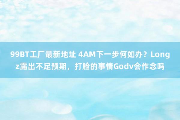 99BT工厂最新地址 4AM下一步何如办？Longz露出不足预期，打脸的事情Godv会作念吗