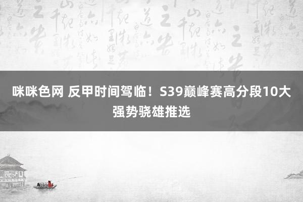 咪咪色网 反甲时间驾临！S39巅峰赛高分段10大强势骁雄推选