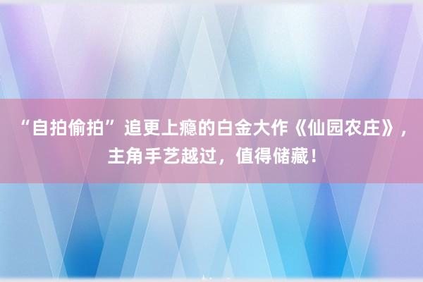 “自拍偷拍” 追更上瘾的白金大作《仙园农庄》，主角手艺越过，值得储藏！
