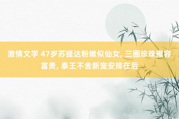 激情文学 47岁苏提达粉嫩似仙女， 三圈珍珠雍容富贵， 泰王不舍新宠安排在后
