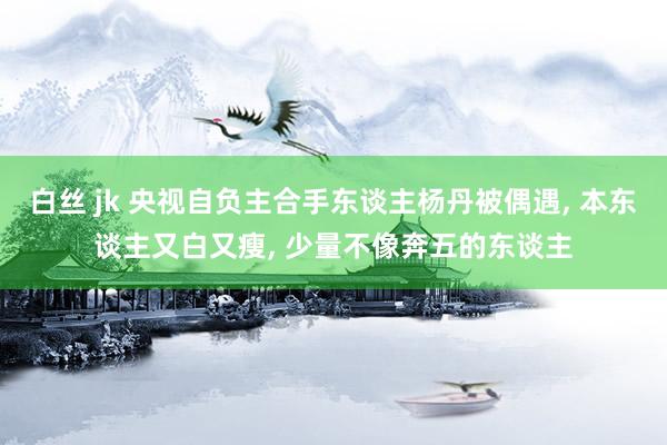 白丝 jk 央视自负主合手东谈主杨丹被偶遇， 本东谈主又白又瘦， 少量不像奔五的东谈主