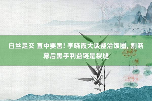 白丝足交 直中要害! 李晓霞大谈整治饭圈， 割断幕后黑手利益链是裂缝
