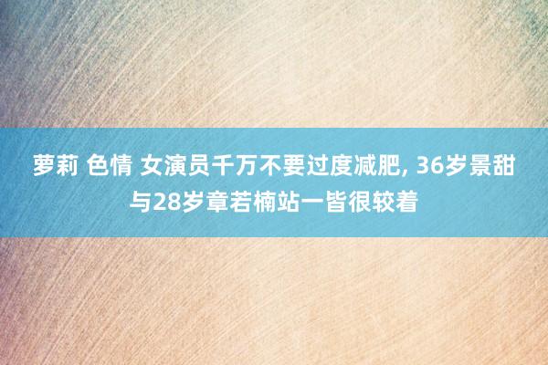 萝莉 色情 女演员千万不要过度减肥， 36岁景甜与28岁章若楠站一皆很较着