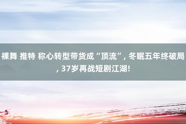 裸舞 推特 称心转型带货成“顶流”， 冬眠五年终破局， 37岁再战短剧江湖!
