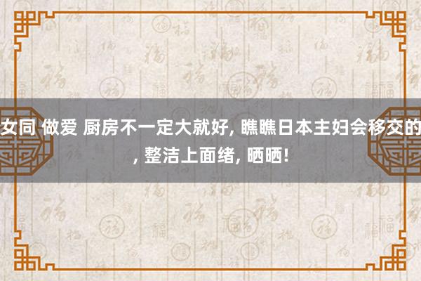 女同 做爱 厨房不一定大就好， 瞧瞧日本主妇会移交的， 整洁上面绪， 晒晒!