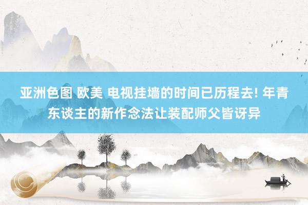 亚洲色图 欧美 电视挂墙的时间已历程去! 年青东谈主的新作念法让装配师父皆讶异