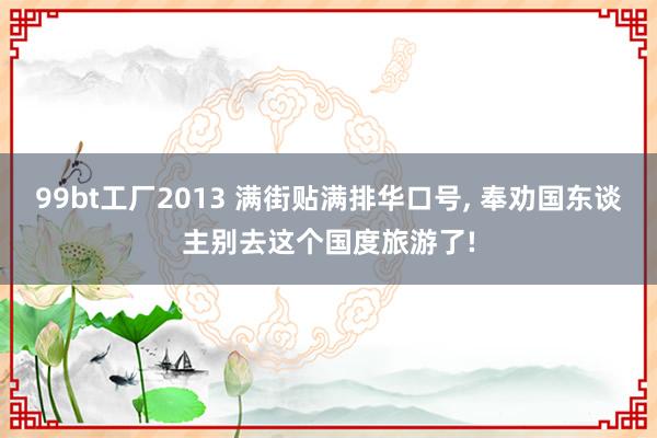 99bt工厂2013 满街贴满排华口号， 奉劝国东谈主别去这个国度旅游了!
