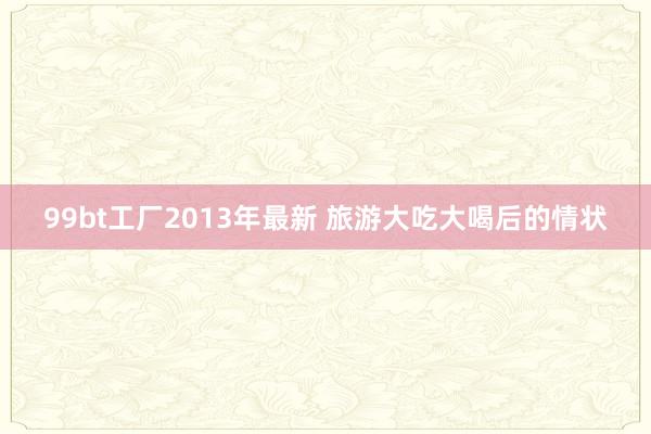 99bt工厂2013年最新 旅游大吃大喝后的情状