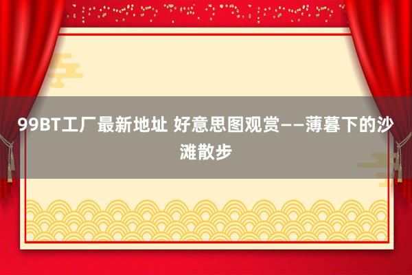 99BT工厂最新地址 好意思图观赏——薄暮下的沙滩散步