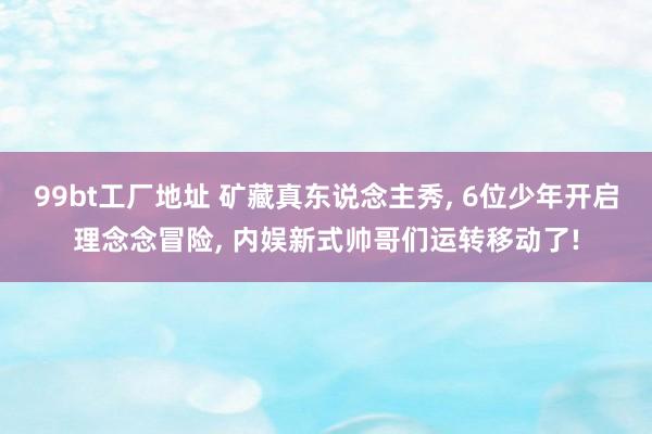 99bt工厂地址 矿藏真东说念主秀， 6位少年开启理念念冒险， 内娱新式帅哥们运转移动了!