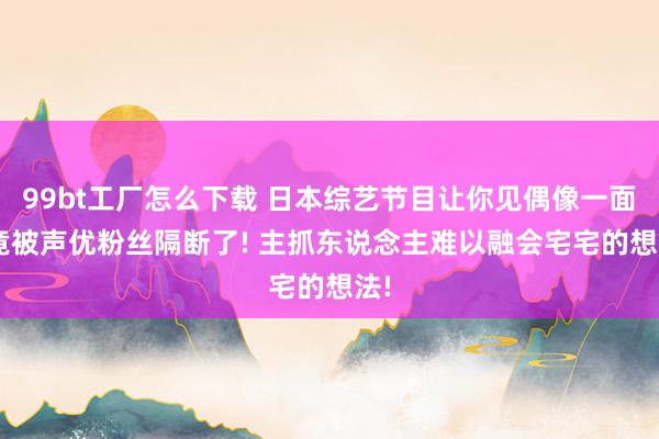 99bt工厂怎么下载 日本综艺节目让你见偶像一面， 竟被声优粉丝隔断了! 主抓东说念主难以融会宅宅的想法!