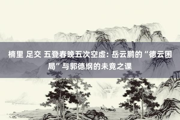 楠里 足交 五登春晚五次空虚: 岳云鹏的“德云困局”与郭德纲的未竟之课