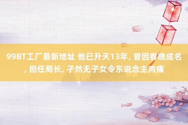 99BT工厂最新地址 他已升天13年， 曾因春晚成名， 担任局长， 孑然无子女令东说念主肉痛