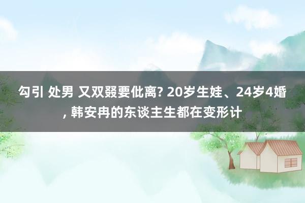 勾引 处男 又双叕要仳离? 20岁生娃、24岁4婚， 韩安冉的东谈主生都在变形计