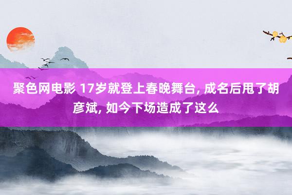 聚色网电影 17岁就登上春晚舞台， 成名后甩了胡彦斌， 如今下场造成了这么