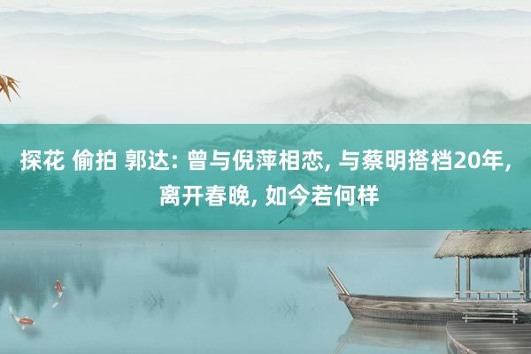 探花 偷拍 郭达: 曾与倪萍相恋, 与蔡明搭档20年, 离开春晚, 如今若何样