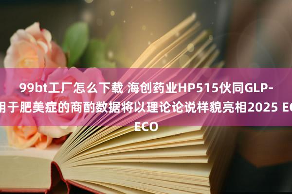 99bt工厂怎么下载 海创药业HP515伙同GLP-1用于肥美症的商酌数据将以理论论说样貌亮相2025 ECO