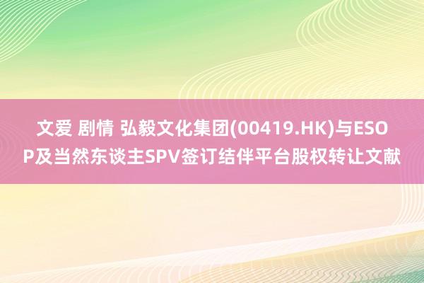 文爱 剧情 弘毅文化集团(00419.HK)与ESOP及当然东谈主SPV签订结伴平台股权转让文献